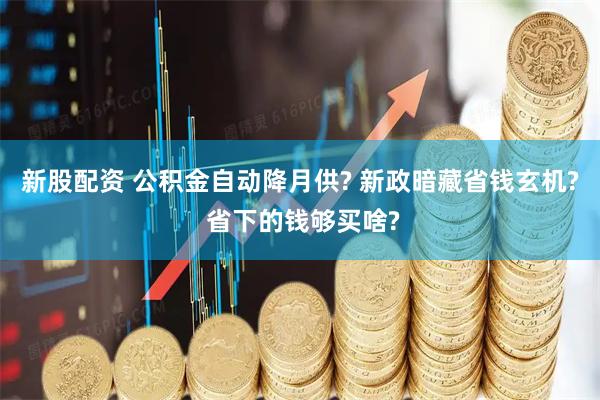 新股配资 公积金自动降月供? 新政暗藏省钱玄机? 省下的钱够买啥?