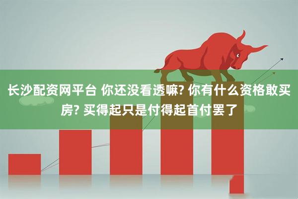 长沙配资网平台 你还没看透嘛? 你有什么资格敢买房? 买得起只是付得起首付罢了