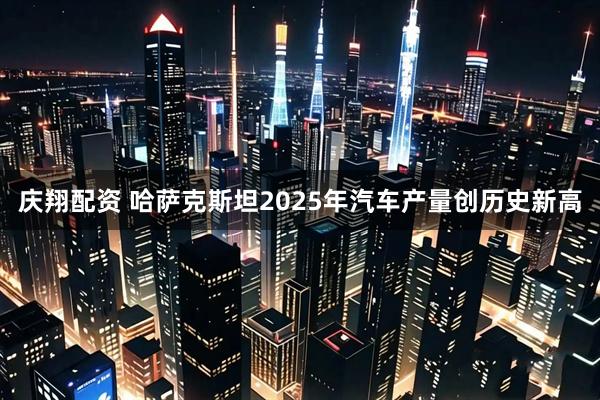庆翔配资 哈萨克斯坦2025年汽车产量创历史新高