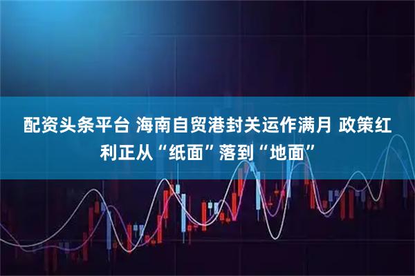 配资头条平台 海南自贸港封关运作满月 政策红利正从“纸面”落到“地面”