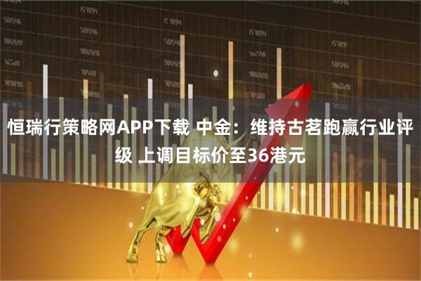 恒瑞行策略网APP下载 中金：维持古茗跑赢行业评级 上调目标价至36港元
