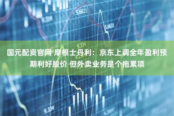 国元配资官网 摩根士丹利：京东上调全年盈利预期利好股价 但外卖业务是个拖累项