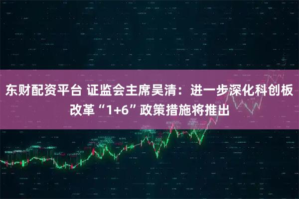 东财配资平台 证监会主席吴清：进一步深化科创板改革“1+6”政策措施将推出