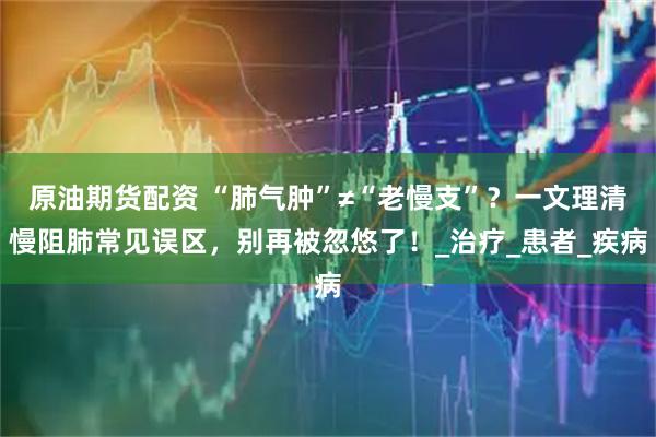原油期货配资 “肺气肿”≠“老慢支”？一文理清慢阻肺常见误区，别再被忽悠了！_治疗_患者_疾病