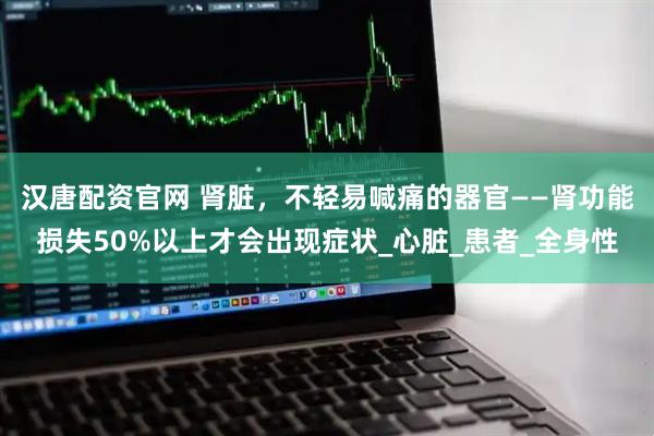 汉唐配资官网 肾脏，不轻易喊痛的器官——肾功能损失50%以上才会出现症状_心脏_患者_全身性