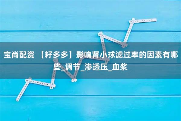 宝尚配资 【籽多多】影响肾小球滤过率的因素有哪些_调节_渗透压_血浆