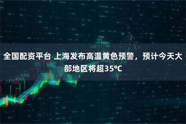 全国配资平台 上海发布高温黄色预警，预计今天大部地区将超35℃