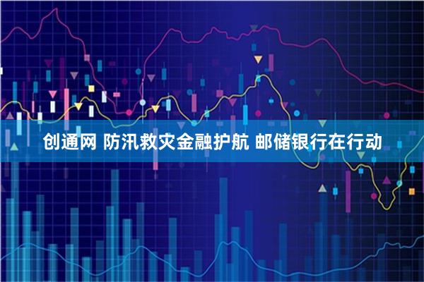 创通网 防汛救灾金融护航 邮储银行在行动