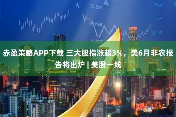 赤盈策略APP下载 三大股指涨超3%，美6月非农报告将出炉 | 美股一线