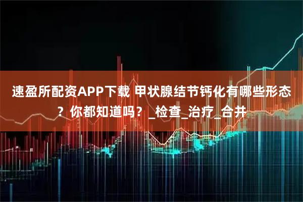 速盈所配资APP下载 甲状腺结节钙化有哪些形态？你都知道吗？_检查_治疗_合并