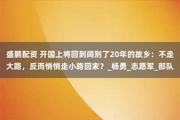 盛鹏配资 开国上将回到阔别了20年的故乡：不走大路，反而悄悄走小路回家？_杨勇_志愿军_部队