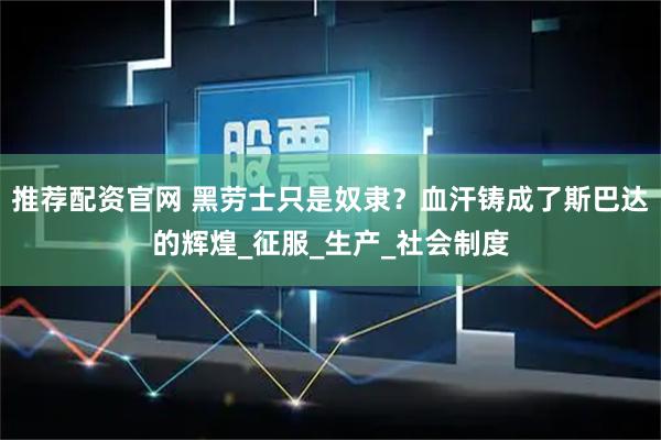 推荐配资官网 黑劳士只是奴隶？血汗铸成了斯巴达的辉煌_征服_生产_社会制度
