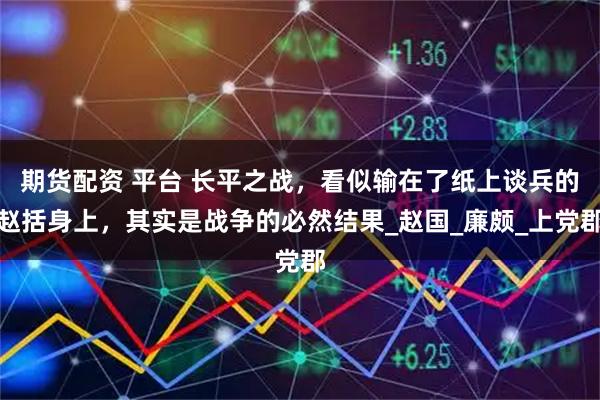 期货配资 平台 长平之战，看似输在了纸上谈兵的赵括身上，其实是战争的必然结果_赵国_廉颇_上党郡