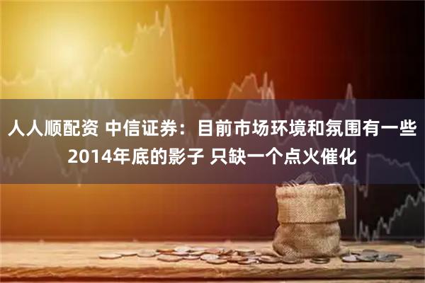 人人顺配资 中信证券：目前市场环境和氛围有一些2014年底的影子 只缺一个点火催化