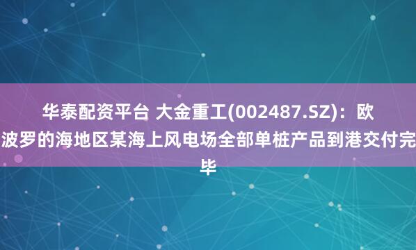 华泰配资平台 大金重工(002487.SZ):欧洲波罗的海地区某海上风电场全部单桩产品到港交付完毕