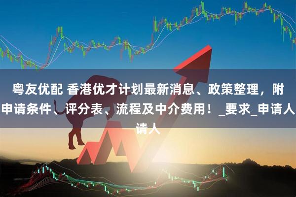粤友优配 香港优才计划最新消息、政策整理，附申请条件、评分表、流程及中介费用！_要求_申请人