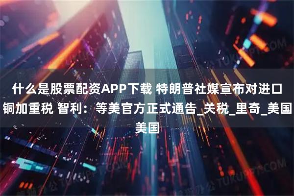什么是股票配资APP下载 特朗普社媒宣布对进口铜加重税 智利：等美官方正式通告_关税_里奇_美国