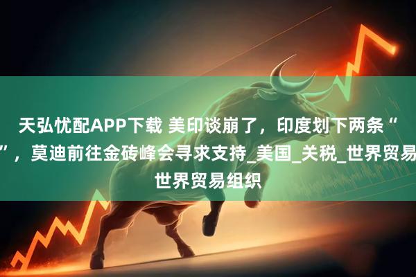 天弘忧配APP下载 美印谈崩了，印度划下两条“红线”，莫迪前往金砖峰会寻求支持_美国_关税_世界贸易组织