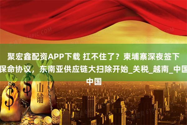 聚宏鑫配资APP下载 扛不住了？柬埔寨深夜签下保命协议，东南亚供应链大扫除开始_关税_越南_中国