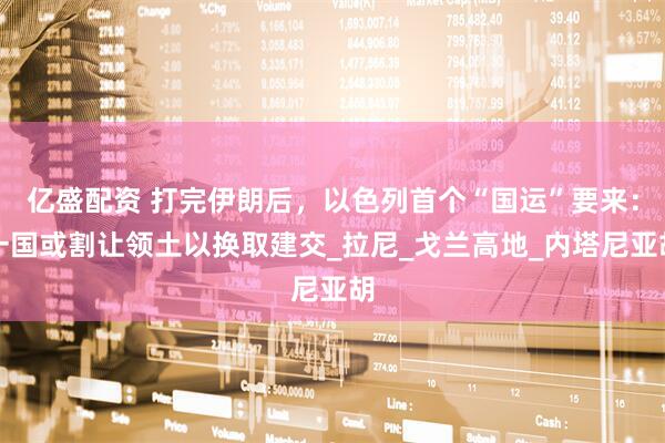 亿盛配资 打完伊朗后，以色列首个“国运”要来：一国或割让领土以换取建交_拉尼_戈兰高地_内塔尼亚胡