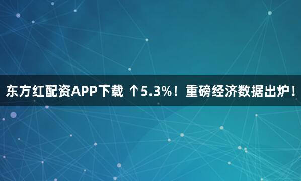 东方红配资APP下载 ↑5.3%！重磅经济数据出炉！