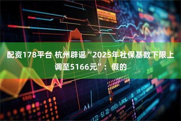 配资178平台 杭州辟谣“2025年社保基数下限上调至5166元”：假的