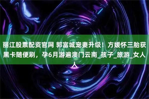丽江股票配资官网 郭富城宠妻升级!方媛怀三胎获黑卡随便刷,孕6月游遍澳门云南_孩子_旅游_女人