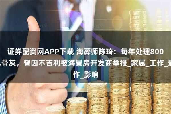 证券配资网APP下载 海葬师陈琦：每年处理8000具骨灰，曾因不吉利被海景房开发商举报_家属_工作_影响