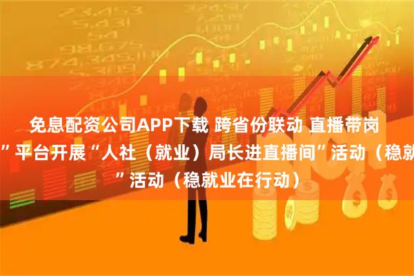 免息配资公司APP下载 跨省份联动 直播带岗 “就业在线”平台开展“人社（就业）局长进直播间”活动（稳就业在行动）
