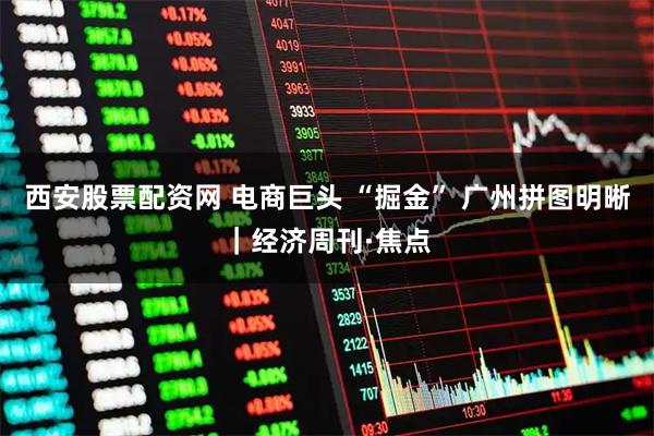 西安股票配资网 电商巨头 “掘金” 广州拼图明晰｜经济周刊·焦点