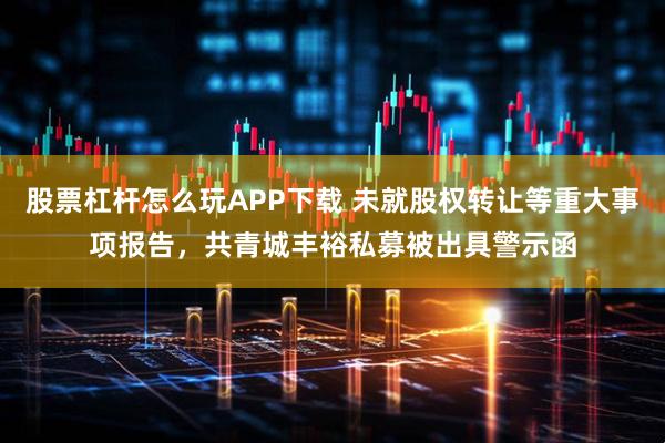 股票杠杆怎么玩APP下载 未就股权转让等重大事项报告，共青城丰裕私募被出具警示函