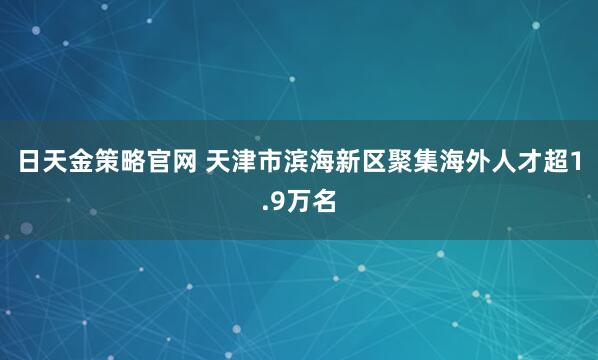 日天金策略官网 天津市滨海新区聚集海外人才超1.9万名