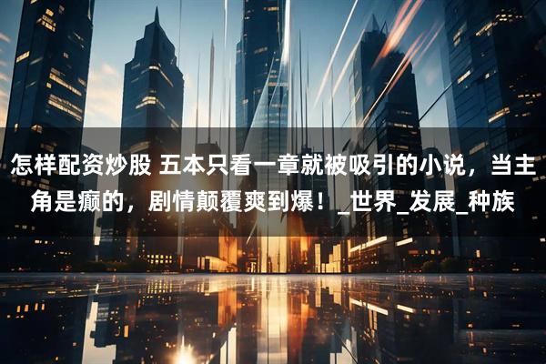 怎样配资炒股 五本只看一章就被吸引的小说，当主角是癫的，剧情颠覆爽到爆！_世界_发展_种族