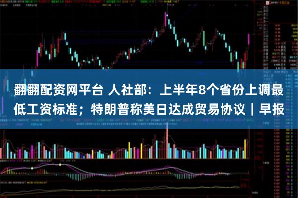 翻翻配资网平台 人社部：上半年8个省份上调最低工资标准；特朗普称美日达成贸易协议｜早报