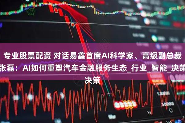 专业股票配资 对话易鑫首席AI科学家、高级副总裁张磊：AI如何重塑汽车金融服务生态_行业_智能_决策