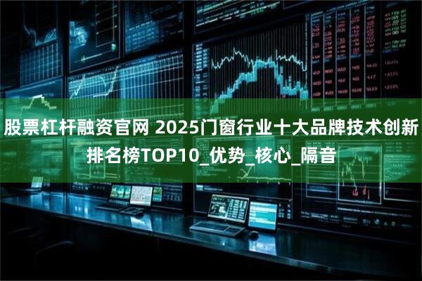 股票杠杆融资官网 2025门窗行业十大品牌技术创新排名榜TOP10_优势_核心_隔音