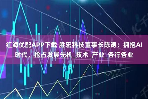 红海优配APP下载 胜宏科技董事长陈涛：拥抱AI时代，抢占发展先机_技术_产业_各行各业