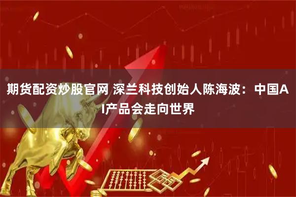 期货配资炒股官网 深兰科技创始人陈海波：中国AI产品会走向世界