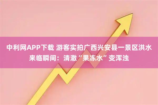 中利网APP下载 游客实拍广西兴安县一景区洪水来临瞬间：清澈“果冻水”变浑浊