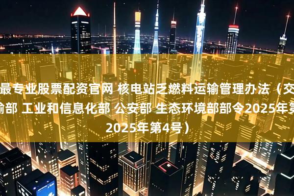 最专业股票配资官网 核电站乏燃料运输管理办法（交通运输部 工业和信息化部 公安部 生态环境部部令2025年第4号）