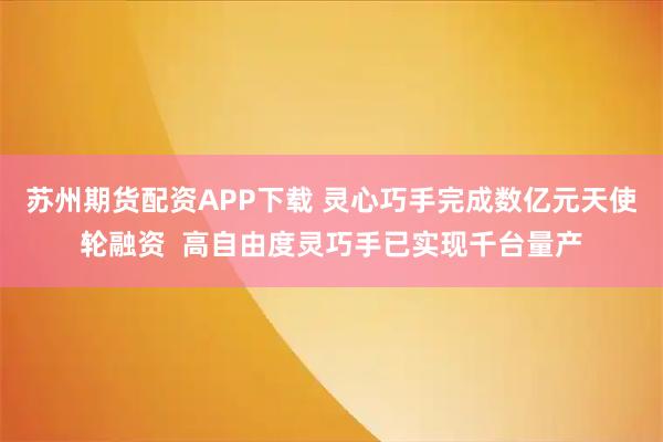 苏州期货配资APP下载 灵心巧手完成数亿元天使轮融资  高自由度灵巧手已实现千台量产