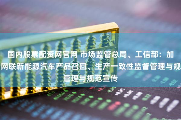 国内股票配资网官网 市场监管总局、工信部:加强智能网联新能源汽车产品召回、生产一致性监督管理与规范宣传