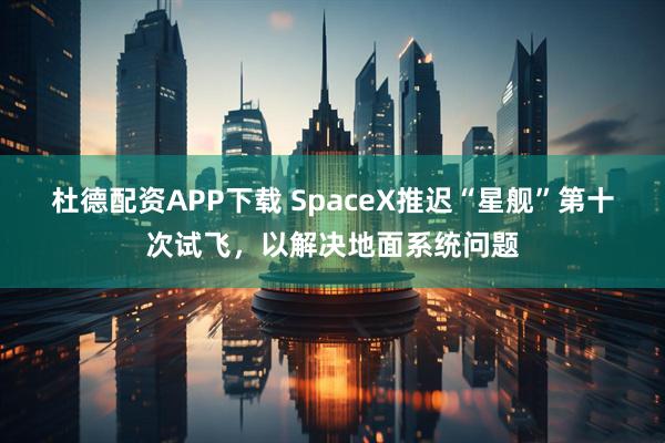 杜德配资APP下载 SpaceX推迟“星舰”第十次试飞，以解决地面系统问题
