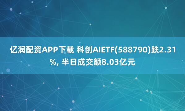 亿润配资APP下载 科创AIETF(588790)跌2.31%, 半日成交额8.03亿元