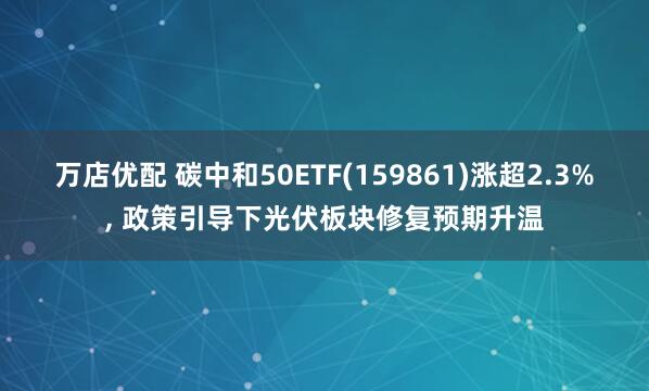 万店优配 碳中和50ETF(159861)涨超2.3%, 政策引导下光伏板块修复预期升温