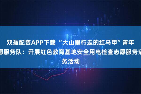 双盈配资APP下载 “大山里行走的红马甲”青年志愿服务队：开展红色教育基地安全用电检查志愿服务活动