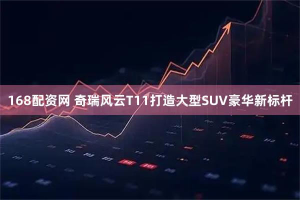 168配资网 奇瑞风云T11打造大型SUV豪华新标杆