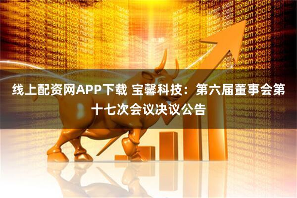 线上配资网APP下载 宝馨科技：第六届董事会第十七次会议决议公告