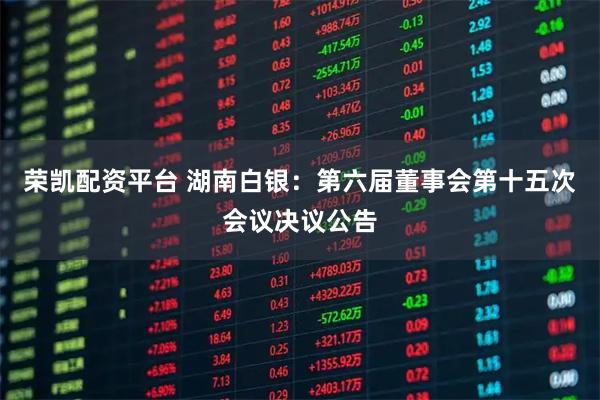 荣凯配资平台 湖南白银：第六届董事会第十五次会议决议公告