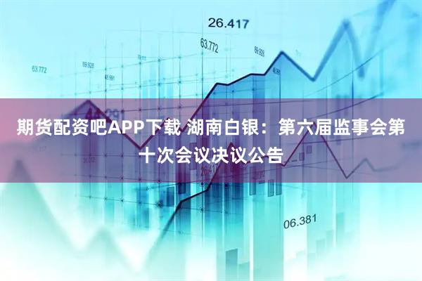 期货配资吧APP下载 湖南白银：第六届监事会第十次会议决议公告